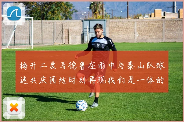 梅开二度马德鲁在雨中与泰山队球迷共庆团结时刻再现我们是一体的精神