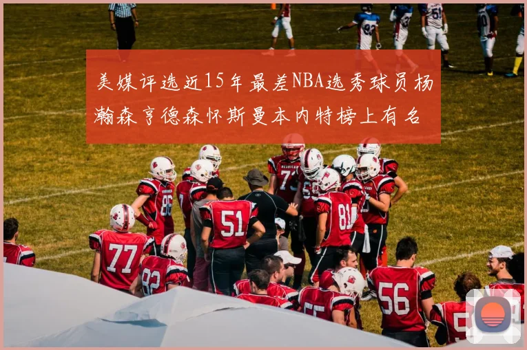美媒评选近15年最差NBA选秀球员杨瀚森亨德森怀斯曼本内特榜上有名