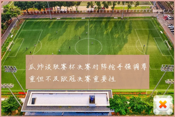 瓜帅谈联赛杯决赛对阵枪手强调尊重但不及欧冠决赛重要性