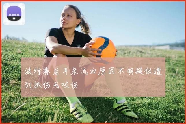 波特赛后耳朵流血原因不明疑似遭到抓伤或咬伤