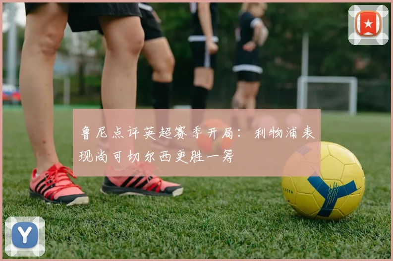 鲁尼点评英超赛季开局：利物浦表现尚可切尔西更胜一筹