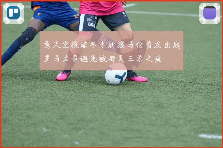 意天空报道冬季新援马伦首发出战罗马力争避免被都灵三杀之痛