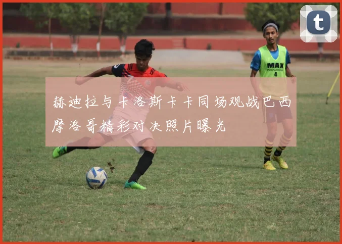 赫迪拉与卡洛斯卡卡同场观战巴西摩洛哥精彩对决照片曝光