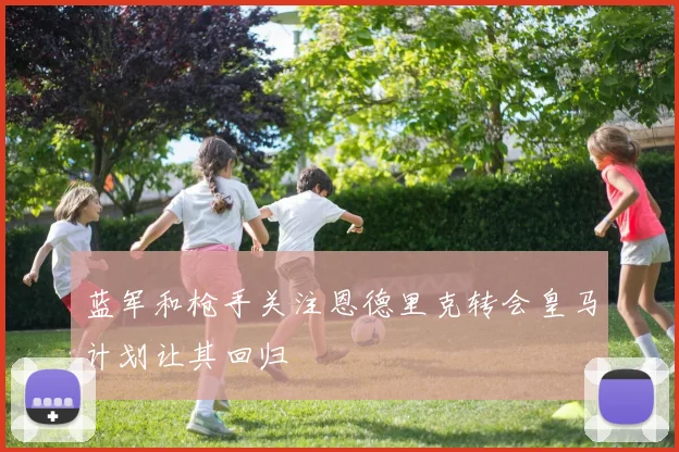 蓝军和枪手关注恩德里克转会皇马计划让其回归