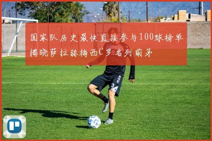 国家队历史最快直接参与100球榜单揭晓萨拉赫梅西C罗名列前茅