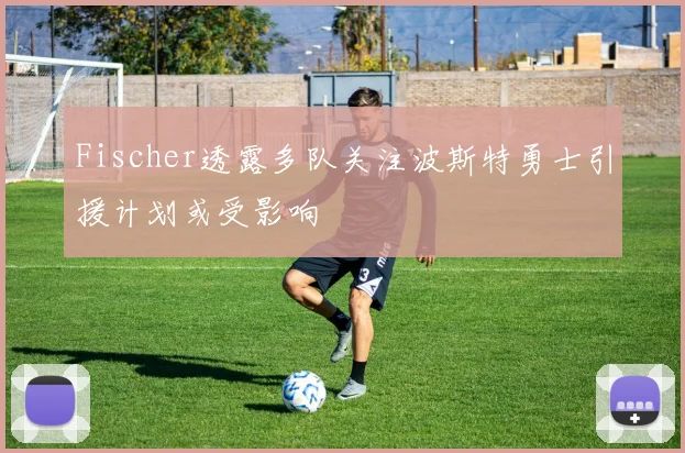 Fischer透露多队关注波斯特勇士引援计划或受影响