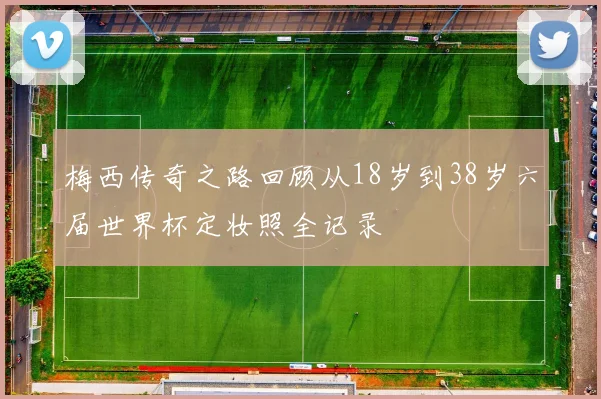 梅西传奇之路回顾从18岁到38岁六届世界杯定妆照全记录