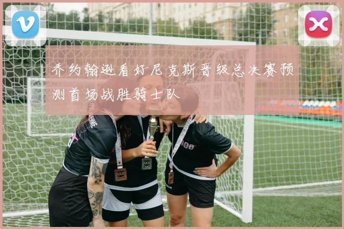 乔约翰逊看好尼克斯晋级总决赛预测首场战胜骑士队