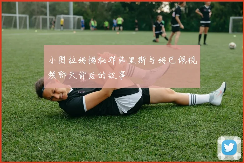 小图拉姆揭秘邓弗里斯与姆巴佩视频聊天背后的故事