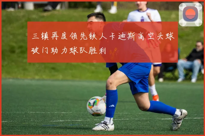 三镇再度领先铁人卡迪斯高空头球破门助力球队胜利