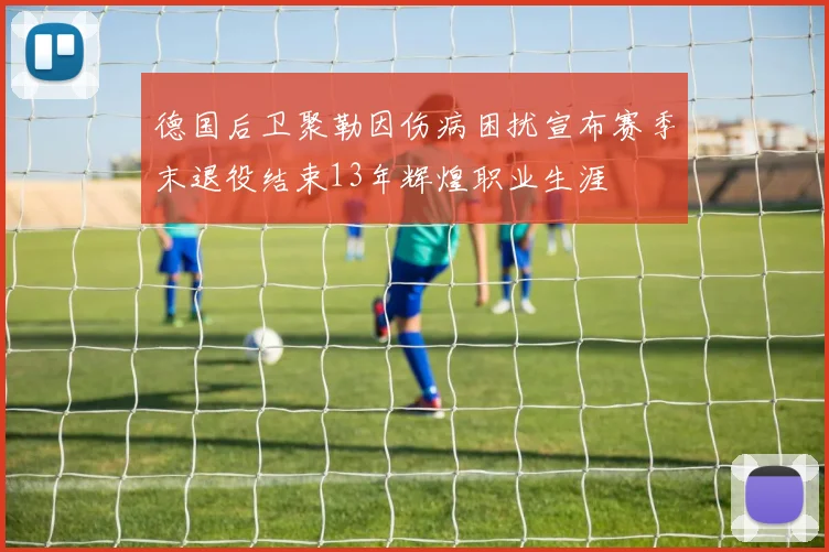 德国后卫聚勒因伤病困扰宣布赛季末退役结束13年辉煌职业生涯