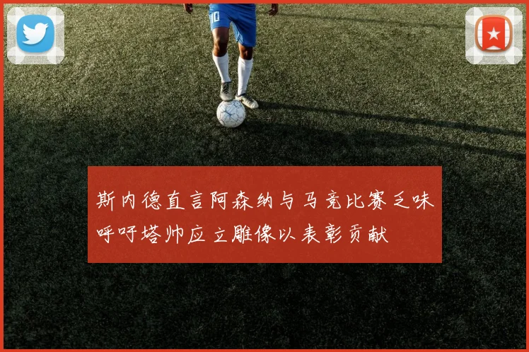 斯内德直言阿森纳与马竞比赛乏味呼吁塔帅应立雕像以表彰贡献