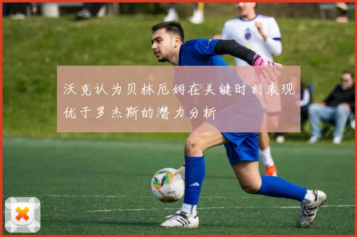 沃克认为贝林厄姆在关键时刻表现优于罗杰斯的潜力分析