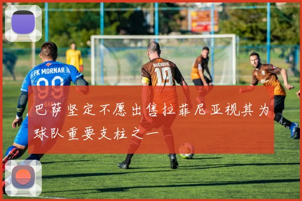 巴萨坚定不愿出售拉菲尼亚视其为球队重要支柱之一
