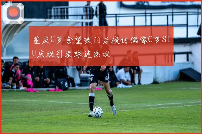 重庆C罗余望破门后模仿偶像C罗SIU庆祝引发球迷热议