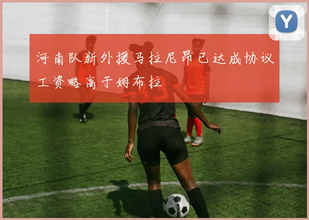 河南队新外援马拉尼昂已达成协议工资略高于姆布拉
