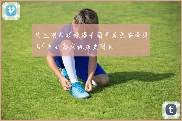 民主刚果顽强逼平葡萄牙图安泽贝与C罗合影庆祝历史时刻