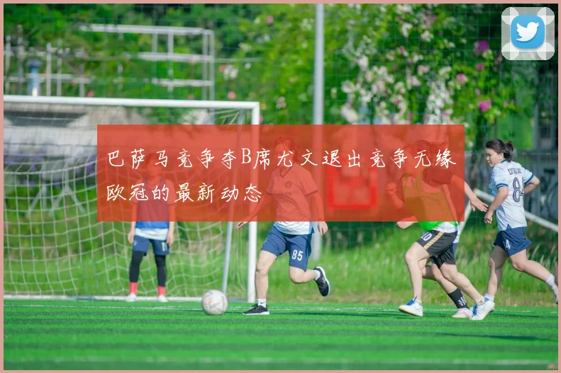 巴萨马竞争夺B席尤文退出竞争无缘欧冠的最新动态
